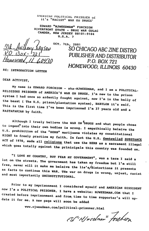 KICA FOLITLCAL PRISONEN of it’s "RACIST" WAR Ou DRUGS" EDHARD "NIWEEDMAN® FORCHION RIVERFRONT STATE - DRUC WAR GULAG CAWOEN, NEW JERSEY 08101-9104 visa 7 oct. 7tn, 2001 m S0 CHICAGO ABC ZINE DISTRO - PUBLISHER AND DISTRIBUTOR P.O. BOX 721 HOMEWOOD, ILLINOIS 60430 RE: INTRODUCTION LETTER OEAR AcTIVIST, M nase is EDWARD FORCHION - aka-NIWEEDMAN, RELIGIOUS PRISONER of AMERICA’S WAR ON DRUGS. System I had once 5o ardently fought against, the beast ( The U.S. prison/plantation syste This 15 the first tine 1* RASTAFARIAN by fatth, and I am a POLITICAL- new to the prison nov I’m i the belly of + BABYLON it’s sert. ve been tmprisonsd I’m 37 years old and a AMEhoush I truely belleve the WAR ONDRUGS and what people chose to_ingest® (nto theix own bodies ta wrong. I epathically belete tpe U-8. Prohibition of the "WER" marijuana violates my constitutionsl AioHT to fresly practics ay falth. In fact the U.5. Seatrelled supsraucE A% of 1970, made all religlons that use the HERD as a sacrament 1llegal Vhieh goas totally againat the prinieipals this countey vas founded en. "I LOVE Y COUNTRY, BUT FEAR MY GOVERNMENT" 1ot on the streets. The government hi free, never will it make ) was a tera I satd a taken my freedom but I’m still boleive the lie’s/dlstortions it presents AR. THe var on drugs s wrong, unjust, racist 2nd @05t taportantly UNCONSTITUTIONAL. Prior to ay laprisonmeat I considered myself and AMERIGAN DISSIOENT no¥ 1’s 3 FOLITICAL PRISONER. I have a website: NIWEEDMAN.CON that 1 created before inprisonment and from, t1s date Lt for to tlme supporter’s will up- - A fiev page will soon be added ¥wi.njueednan. con/pol L ELcal-prisoner. htal & wcelmn /Zaé;\